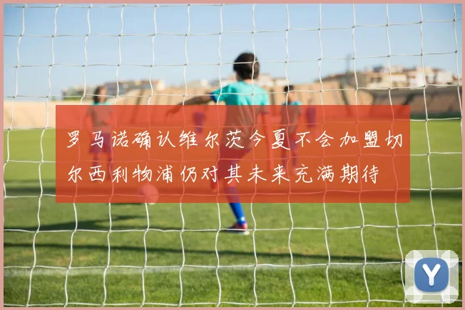 罗马诺确认维尔茨今夏不会加盟切尔西利物浦仍对其未来充满期待