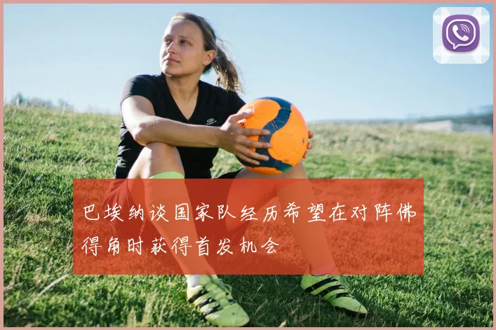 巴埃纳谈国家队经历希望在对阵佛得角时获得首发机会