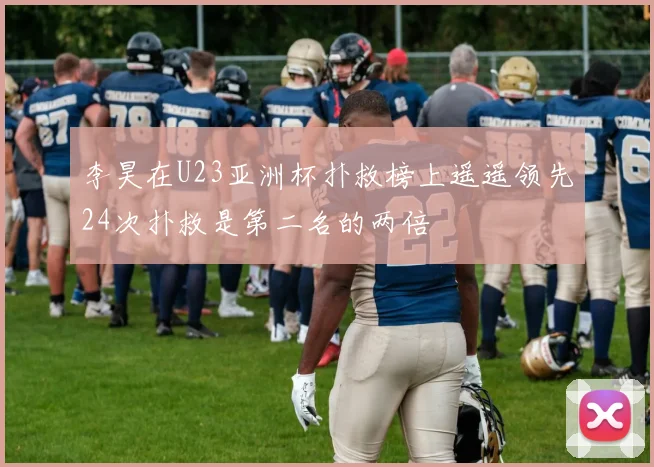 李昊在U23亚洲杯扑救榜上遥遥领先24次扑救是第二名的两倍