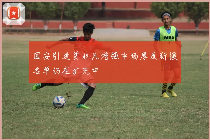 国安引进贾非凡增强中场厚度新援名单仍在扩充中