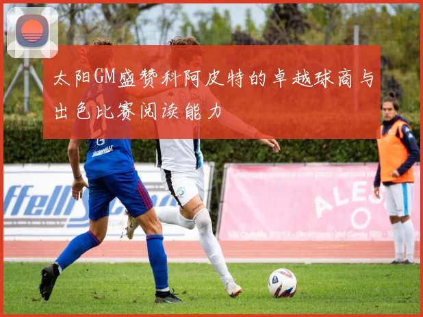太阳GM盛赞科阿皮特的卓越球商与出色比赛阅读能力