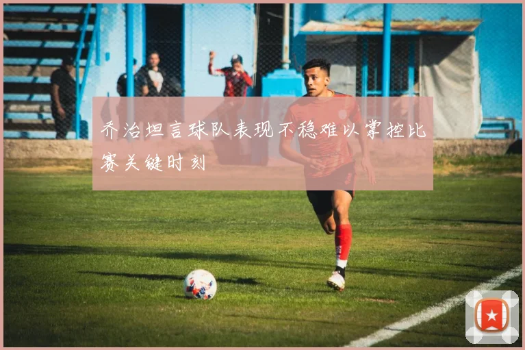 乔治坦言球队表现不稳难以掌控比赛关键时刻