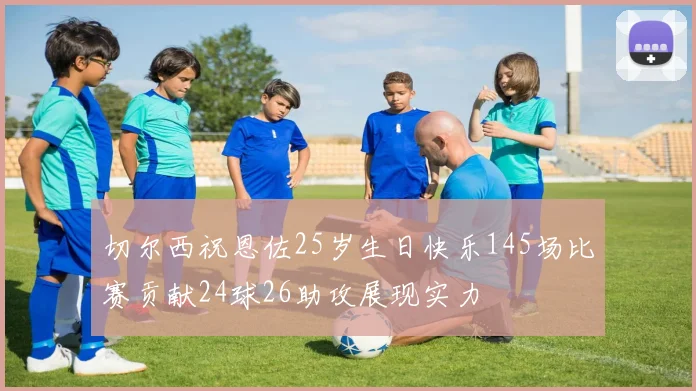 切尔西祝恩佐25岁生日快乐145场比赛贡献24球26助攻展现实力