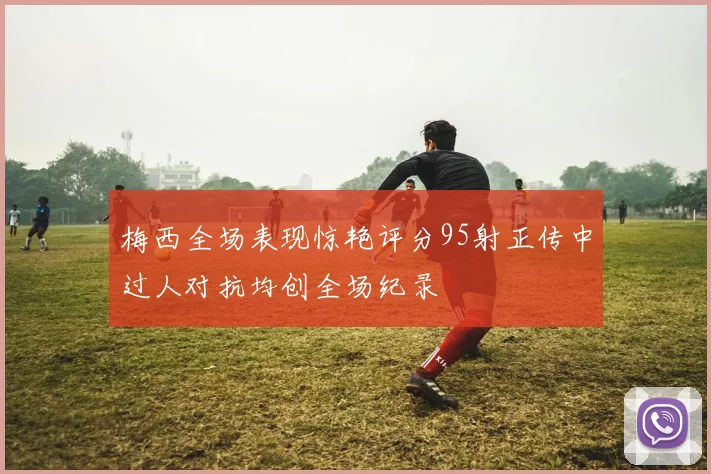 梅西全场表现惊艳评分95射正传中过人对抗均创全场纪录