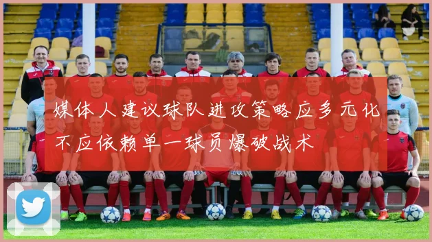 媒体人建议球队进攻策略应多元化不应依赖单一球员爆破战术