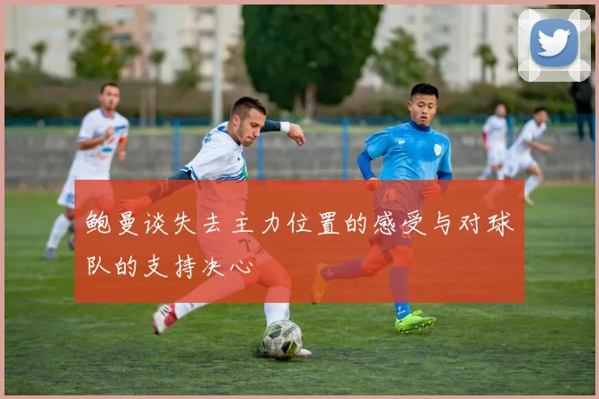 鲍曼谈失去主力位置的感受与对球队的支持决心