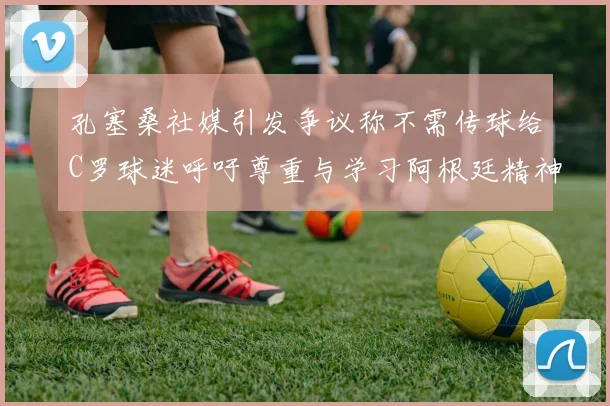 孔塞桑社媒引发争议称不需传球给C罗球迷呼吁尊重与学习阿根廷精神