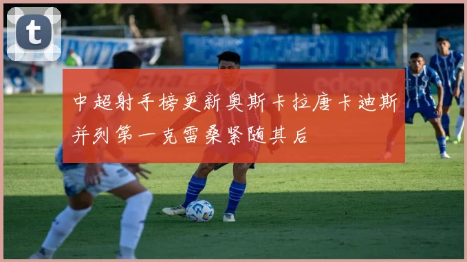 中超射手榜更新奥斯卡拉唐卡迪斯并列第一克雷桑紧随其后