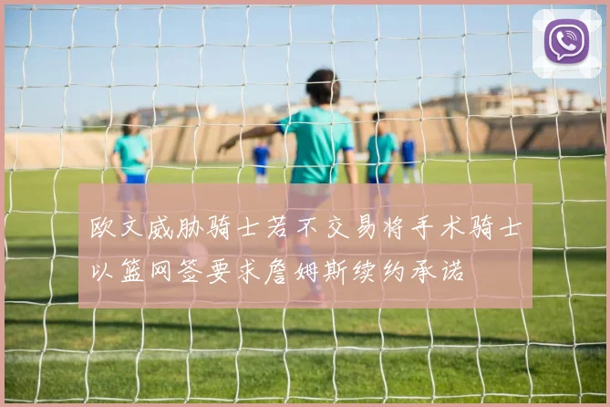 欧文威胁骑士若不交易将手术骑士以篮网签要求詹姆斯续约承诺