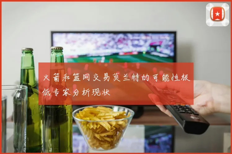 火箭和篮网交易莫兰特的可能性极低专家分析现状
