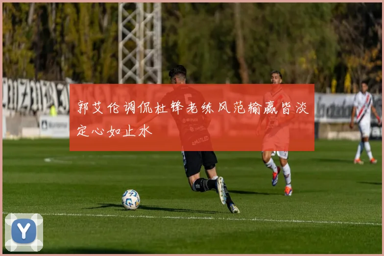 郭艾伦调侃杜锋老练风范输赢皆淡定心如止水