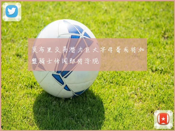 莫布里交易潜力巨大字母哥或将加盟骑士传闻即将浮现