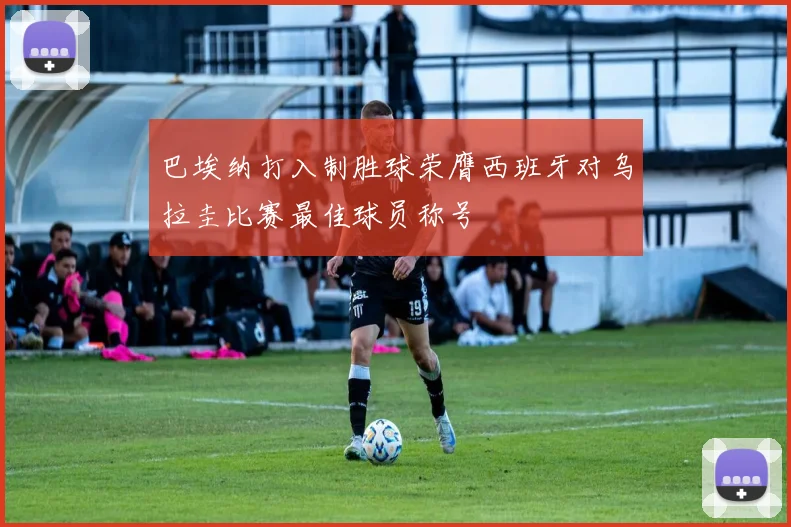 巴埃纳打入制胜球荣膺西班牙对乌拉圭比赛最佳球员称号