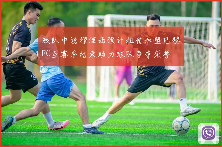 狼队中场穆涅西预计租借加盟巴黎FC至赛季结束助力球队争夺荣誉
