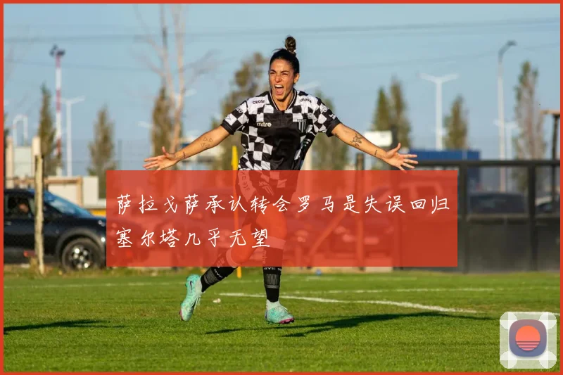 萨拉戈萨承认转会罗马是失误回归塞尔塔几乎无望