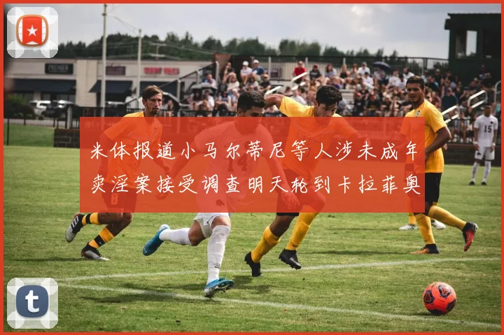 米体报道小马尔蒂尼等人涉未成年卖淫案接受调查明天轮到卡拉菲奥里接受问询