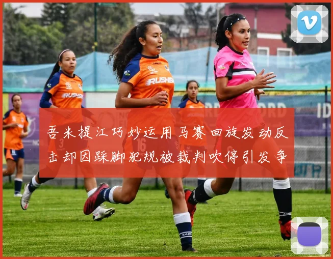 吾米提江巧妙运用马赛回旋发动反击却因踩脚犯规被裁判吹停引发争议