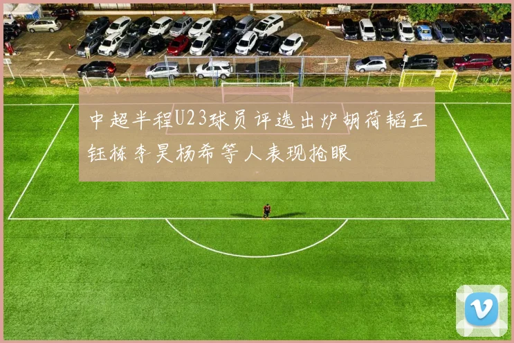 中超半程U23球员评选出炉胡荷韬王钰栋李昊杨希等人表现抢眼
