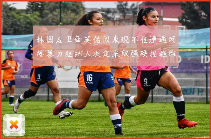 韩国后卫薛英佑因表现不佳遭遇网络暴力经纪人决定采取强硬措施维护权益