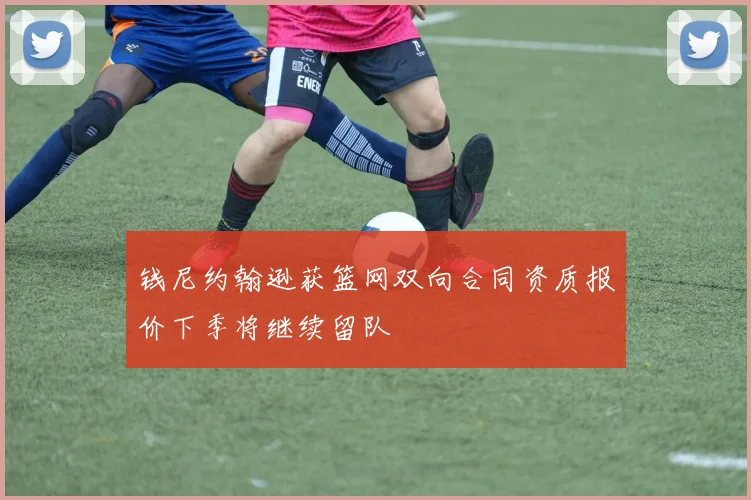 钱尼约翰逊获篮网双向合同资质报价下季将继续留队
