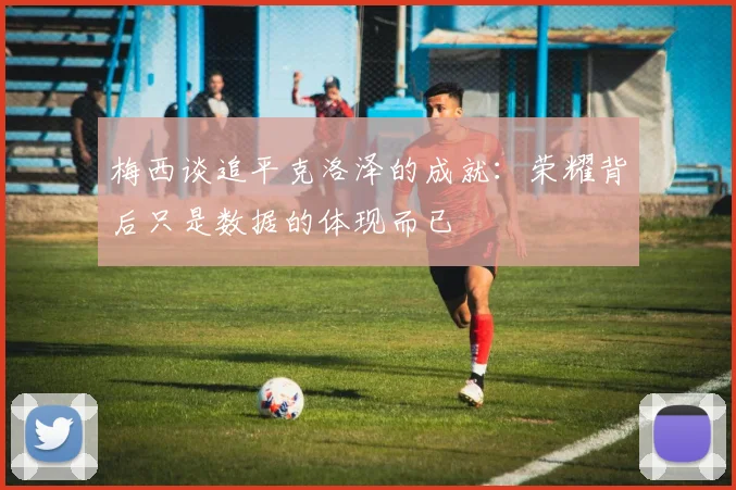 梅西谈追平克洛泽的成就：荣耀背后只是数据的体现而已