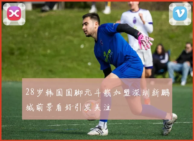 28岁韩国国脚元斗载加盟深圳新鹏城前景看好引发关注