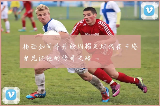 梅西如同乔丹般闪耀足坛我在卡塔尔见证他的传奇之路