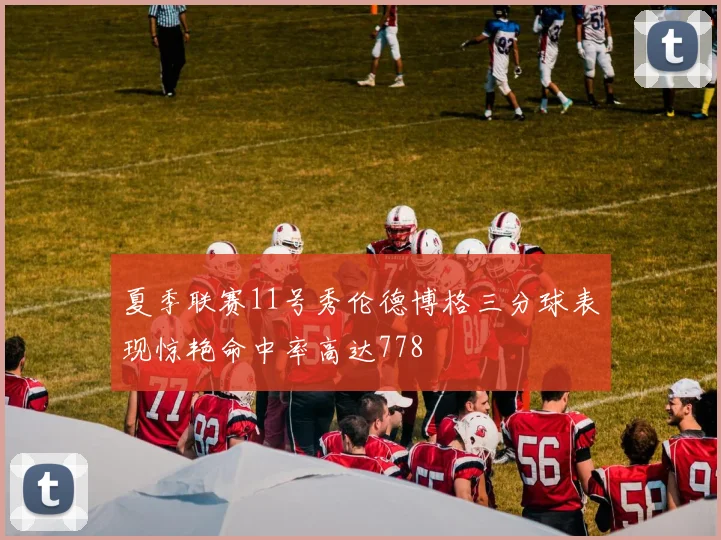 夏季联赛11号秀伦德博格三分球表现惊艳命中率高达778