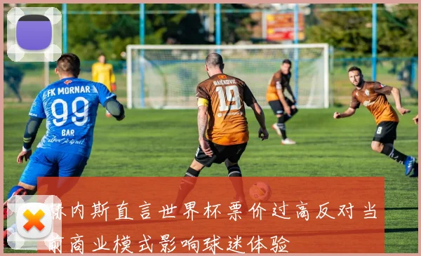 赫内斯直言世界杯票价过高反对当前商业模式影响球迷体验