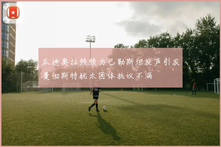 瓜迪奥拉频频为巴勒斯坦发声引发曼彻斯特犹太团体抗议不满